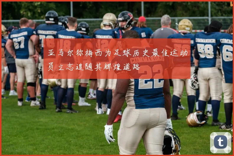 亚马尔称梅西为足球历史最佳运动员立志追随其辉煌道路