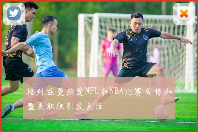 格列兹曼热爱NFL和NBA比赛或将加盟美职联引发关注
