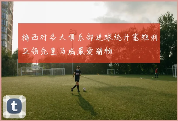 梅西对各大俱乐部进球统计塞维利亚领先皇马成最爱猎物