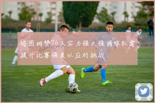塔图姆赞76人实力强大强调球队需提升比赛强度以应对挑战