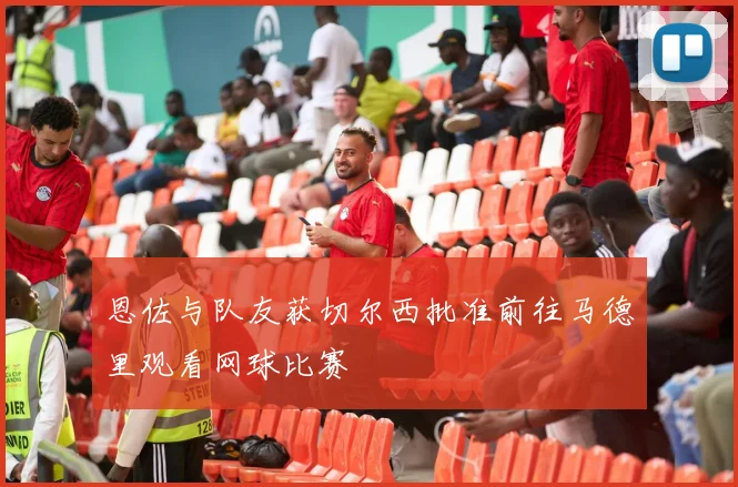 恩佐与队友获切尔西批准前往马德里观看网球比赛
