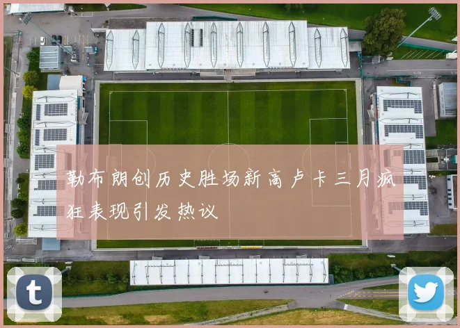 勒布朗创历史胜场新高卢卡三月疯狂表现引发热议