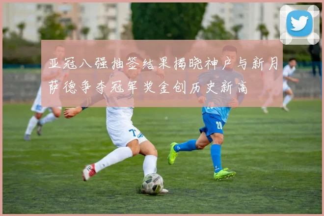 亚冠八强抽签结果揭晓神户与新月萨德争夺冠军奖金创历史新高