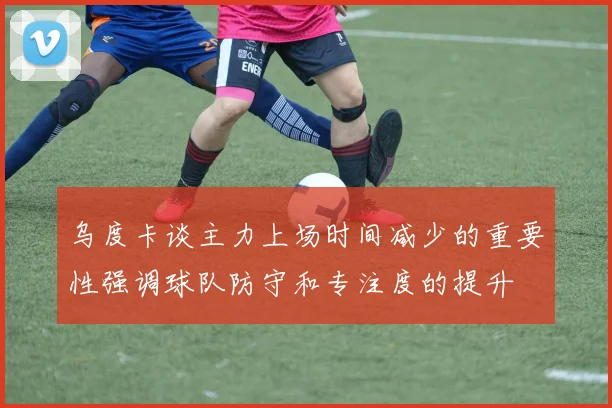乌度卡谈主力上场时间减少的重要性强调球队防守和专注度的提升