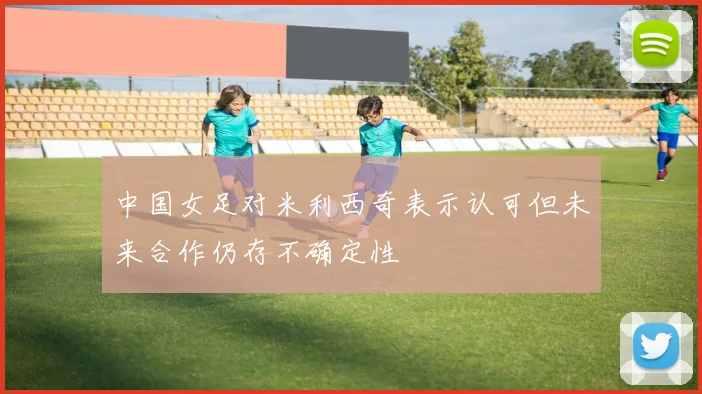中国女足对米利西奇表示认可但未来合作仍存不确定性