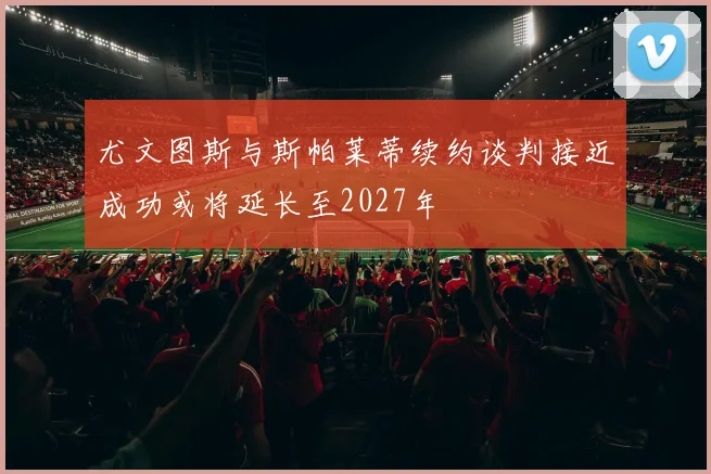 尤文图斯与斯帕莱蒂续约谈判接近成功或将延长至2027年