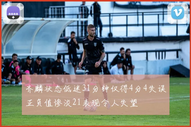 齐麟状态低迷31分钟仅得4分4失误正负值惨淡21表现令人失望