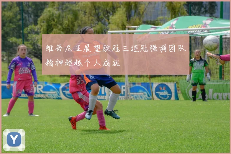 维蒂尼亚展望欧冠三连冠强调团队精神超越个人成就