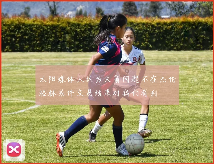 太阳媒体人认为火箭问题不在杰伦格林或许交易结果对我们有利
