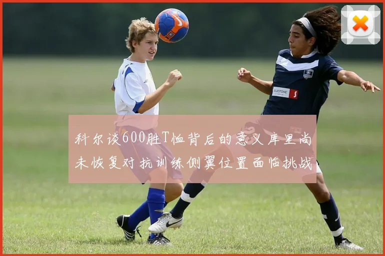 科尔谈600胜T恤背后的意义库里尚未恢复对抗训练侧翼位置面临挑战