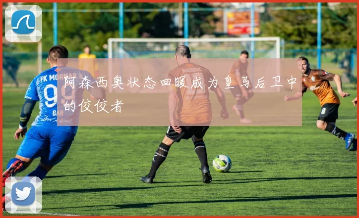 阿森西奥状态回暖成为皇马后卫中的佼佼者