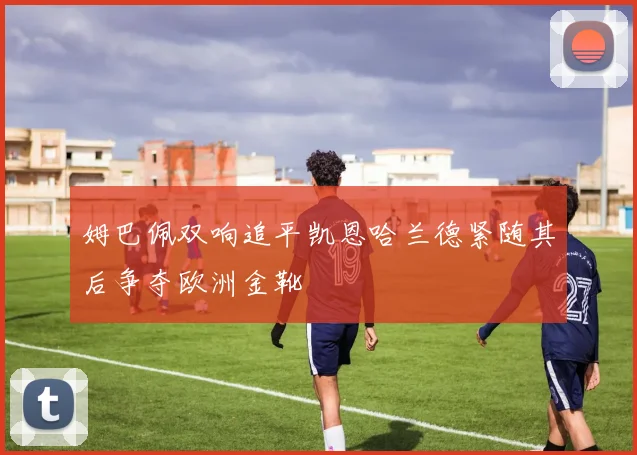姆巴佩双响追平凯恩哈兰德紧随其后争夺欧洲金靴